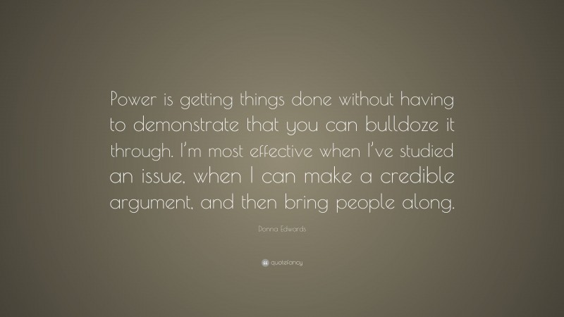 Donna Edwards Quote: “Power is getting things done without having to demonstrate that you can bulldoze it through. I’m most effective when I’ve studied an issue, when I can make a credible argument, and then bring people along.”