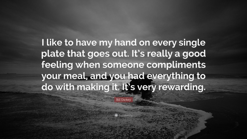 Bill Dickey Quote: “I like to have my hand on every single plate that goes out. It’s really a good feeling when someone compliments your meal, and you had everything to do with making it. It’s very rewarding.”