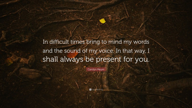 Carolyn Meyer Quote: “In difficult times bring to mind my words and the sound of my voice. In that way, I shall always be present for you.”