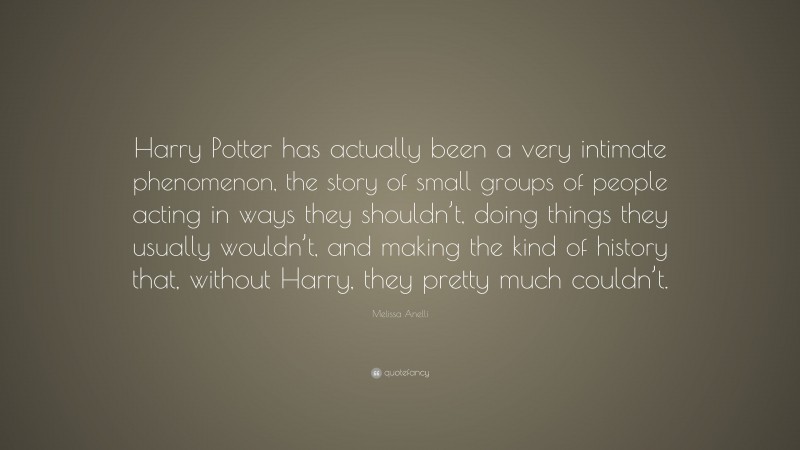 Melissa Anelli Quote: “Harry Potter has actually been a very intimate phenomenon, the story of small groups of people acting in ways they shouldn’t, doing things they usually wouldn’t, and making the kind of history that, without Harry, they pretty much couldn’t.”