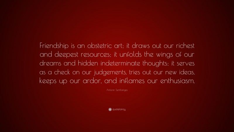 Antonin Sertillanges Quote: “Friendship is an obstetric art; it draws out our richest and deepest resources; it unfolds the wings of our dreams and hidden indeterminate thoughts; it serves as a check on our judgements, tries out our new ideas, keeps up our ardor, and inflames our enthusiasm.”