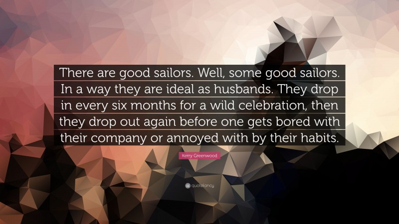 Kerry Greenwood Quote: “There are good sailors. Well, some good sailors. In a way they are ideal as husbands. They drop in every six months for a wild celebration, then they drop out again before one gets bored with their company or annoyed with by their habits.”