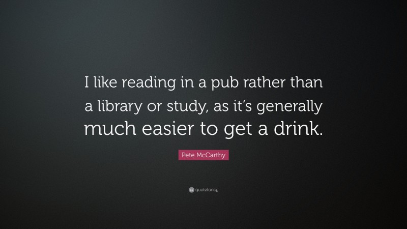 Pete McCarthy Quote: “I like reading in a pub rather than a library or study, as it’s generally much easier to get a drink.”
