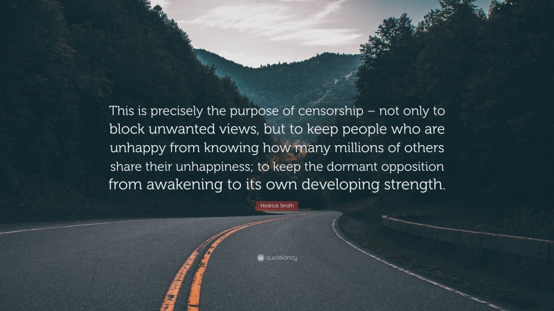 Hedrick Smith Quote: “This is precisely the purpose of censorship – not only to block unwanted views, but to keep people who are unhappy from knowing how many millions of others share their unhappiness; to keep the dormant opposition from awakening to its own developing strength.”