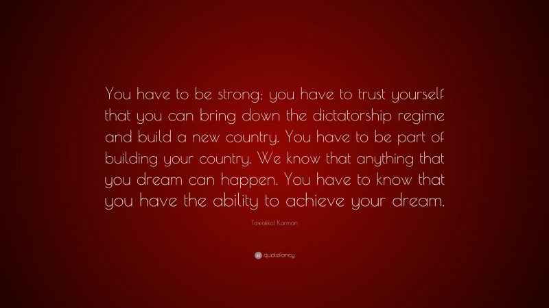 Tawakkol Karman Quote: “You have to be strong; you have to trust yourself that you can bring down the dictatorship regime and build a new country. You have to be part of building your country. We know that anything that you dream can happen. You have to know that you have the ability to achieve your dream.”