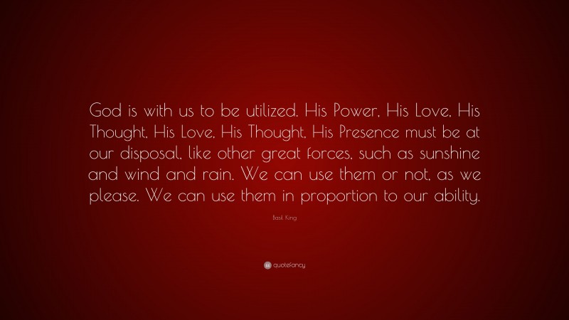 Basil King Quote: “God is with us to be utilized. His Power, His Love, His Thought, His Love, His Thought, His Presence must be at our disposal, like other great forces, such as sunshine and wind and rain. We can use them or not, as we please. We can use them in proportion to our ability.”