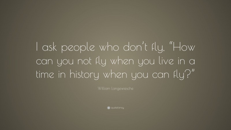 William Langewiesche Quote: “I ask people who don’t fly, “How can you not fly when you live in a time in history when you can fly?””