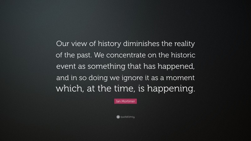 Ian Mortimer Quote: “Our view of history diminishes the reality of the past. We concentrate on the historic event as something that has happened, and in so doing we ignore it as a moment which, at the time, is happening.”