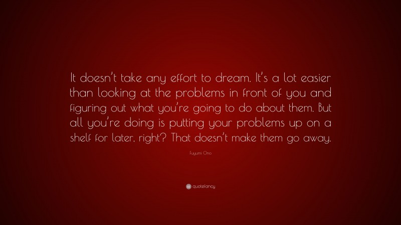 Fuyumi Ono Quote: “It doesn’t take any effort to dream. It’s a lot easier than looking at the problems in front of you and figuring out what you’re going to do about them. But all you’re doing is putting your problems up on a shelf for later, right? That doesn’t make them go away.”