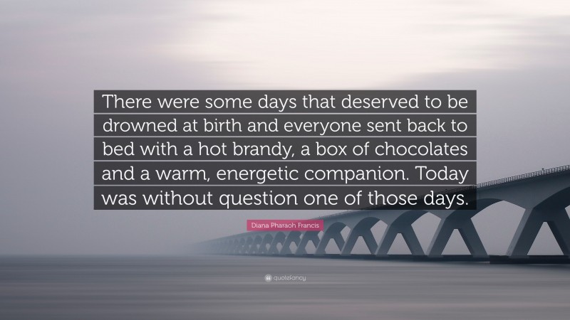 Diana Pharaoh Francis Quote: “There were some days that deserved to be drowned at birth and everyone sent back to bed with a hot brandy, a box of chocolates and a warm, energetic companion. Today was without question one of those days.”