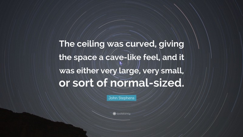 John Stephens Quote: “The ceiling was curved, giving the space a cave-like feel, and it was either very large, very small, or sort of normal-sized.”