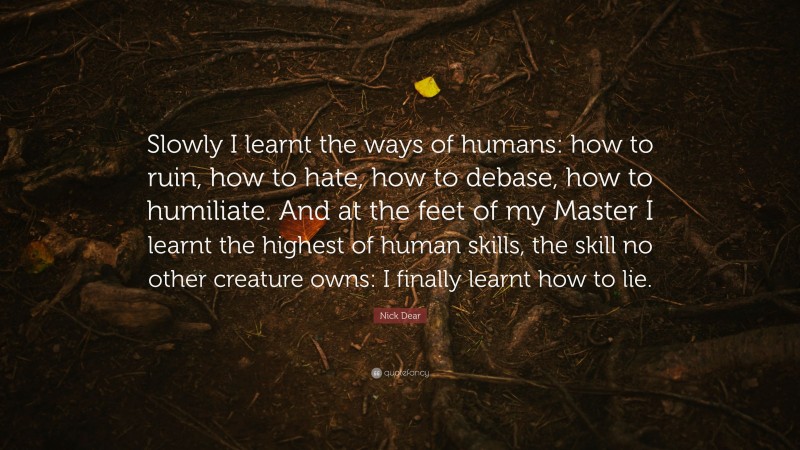 Nick Dear Quote: “Slowly I learnt the ways of humans: how to ruin, how to hate, how to debase, how to humiliate. And at the feet of my Master I learnt the highest of human skills, the skill no other creature owns: I finally learnt how to lie.”