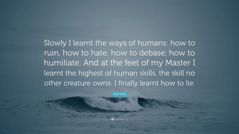 Nick Dear Quote: “Slowly I learnt the ways of humans: how to ruin, how to hate, how to debase, how to humiliate. And at the feet of my Master I learnt the highest of human skills, the skill no other creature owns: I finally learnt how to lie.”