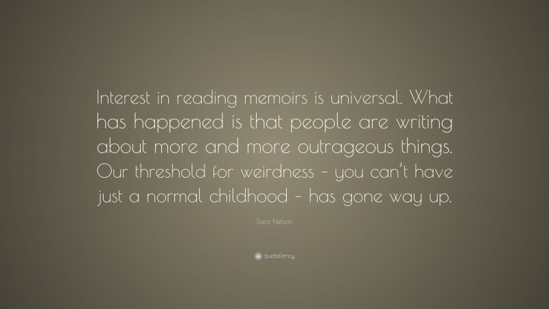 Sara Nelson Quote: “Interest in reading memoirs is universal. What has happened is that people are writing about more and more outrageous things. Our threshold for weirdness – you can’t have just a normal childhood – has gone way up.”