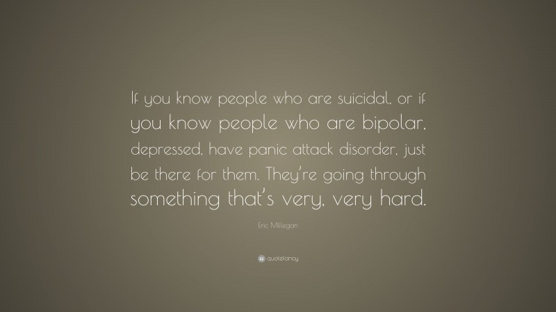 Eric Millegan Quote: “If you know people who are suicidal, or if you know people who are bipolar, depressed, have panic attack disorder, just be there for them. They’re going through something that’s very, very hard.”