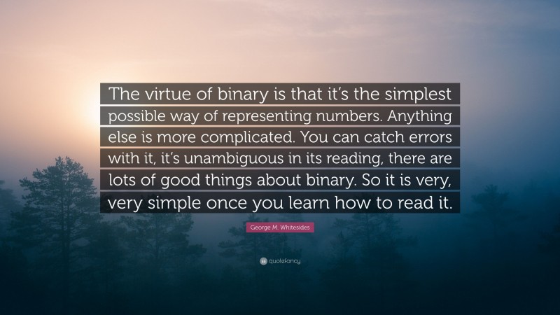 George M. Whitesides Quote: “The virtue of binary is that it’s the simplest possible way of representing numbers. Anything else is more complicated. You can catch errors with it, it’s unambiguous in its reading, there are lots of good things about binary. So it is very, very simple once you learn how to read it.”