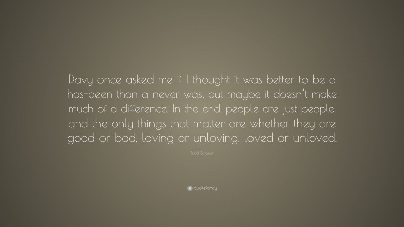 Todd Strasser Quote: “Davy once asked me if I thought it was better to be a has-been than a never was, but maybe it doesn’t make much of a difference. In the end, people are just people, and the only things that matter are whether they are good or bad, loving or unloving, loved or unloved.”
