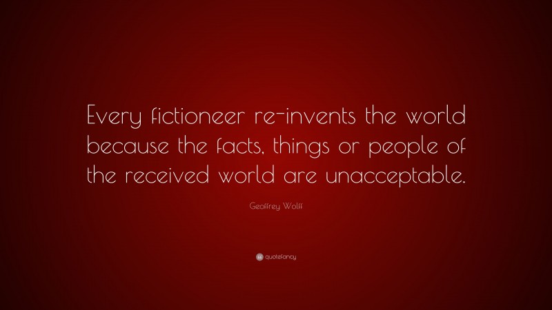Geoffrey Wolff Quote: “Every fictioneer re-invents the world because the facts, things or people of the received world are unacceptable.”