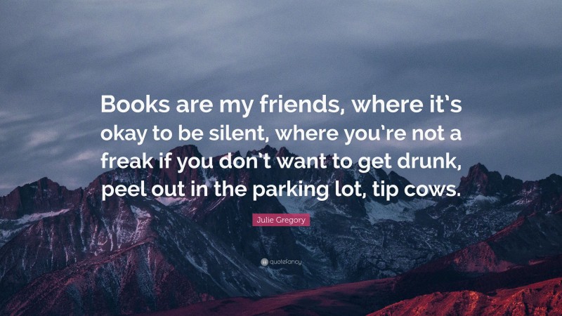 Julie Gregory Quote: “Books are my friends, where it’s okay to be silent, where you’re not a freak if you don’t want to get drunk, peel out in the parking lot, tip cows.”