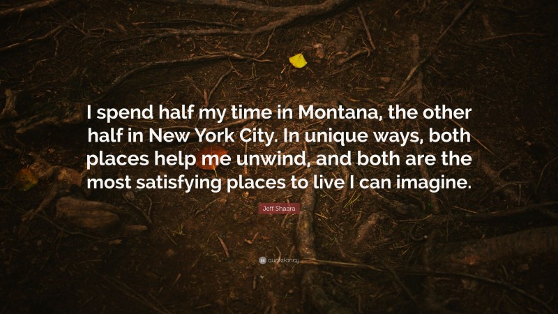 Jeff Shaara Quote: “I spend half my time in Montana, the other half in New York City. In unique ways, both places help me unwind, and both are the most satisfying places to live I can imagine.”