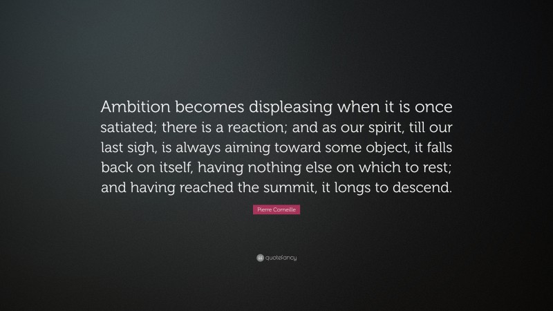 Pierre Corneille Quote: “Ambition becomes displeasing when it is once satiated; there is a reaction; and as our spirit, till our last sigh, is always aiming toward some object, it falls back on itself, having nothing else on which to rest; and having reached the summit, it longs to descend.”