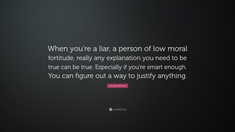 Samuel Witwer Quote: “When you’re a liar, a person of low moral fortitude, really any explanation you need to be true can be true. Especially if you’re smart enough. You can figure out a way to justify anything.”