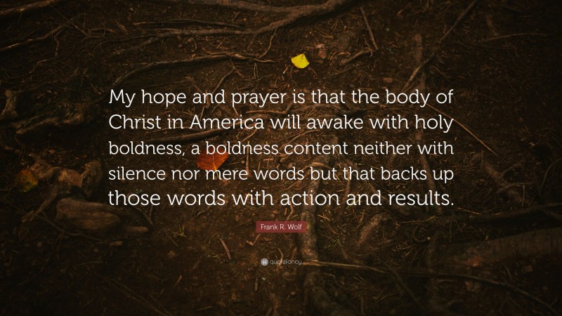 Frank R. Wolf Quote: “My hope and prayer is that the body of Christ in America will awake with holy boldness, a boldness content neither with silence nor mere words but that backs up those words with action and results.”