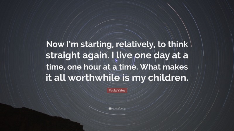Paula Yates Quote: “Now I’m starting, relatively, to think straight again. I live one day at a time, one hour at a time. What makes it all worthwhile is my children.”