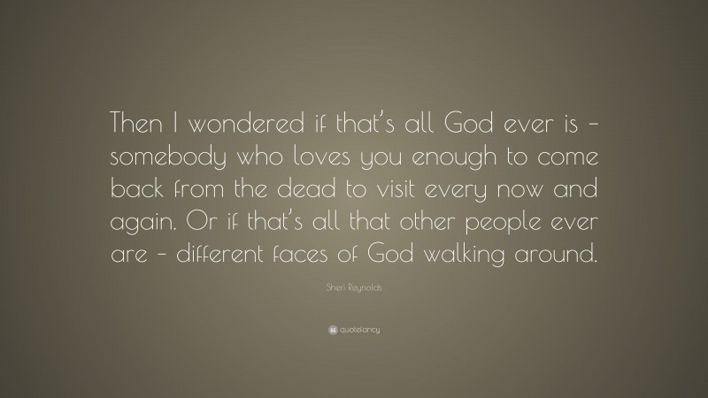 Sheri Reynolds Quote: “Then I wondered if that’s all God ever is – somebody who loves you enough to come back from the dead to visit every now and again. Or if that’s all that other people ever are – different faces of God walking around.”