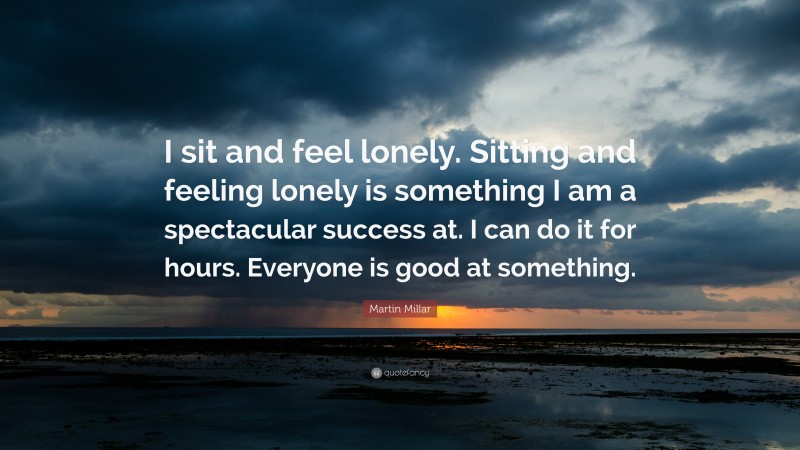 Martin Millar Quote: “I sit and feel lonely. Sitting and feeling lonely is something I am a spectacular success at. I can do it for hours. Everyone is good at something.”