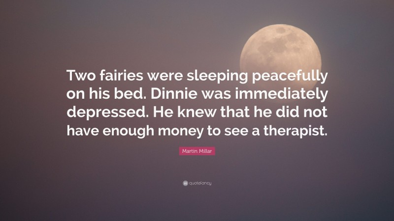 Martin Millar Quote: “Two fairies were sleeping peacefully on his bed. Dinnie was immediately depressed. He knew that he did not have enough money to see a therapist.”