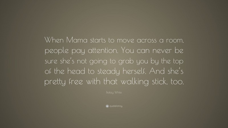 Bailey White Quote: “When Mama starts to move across a room, people pay attention. You can never be sure she’s not going to grab you by the top of the head to steady herself. And she’s pretty free with that walking stick, too.”