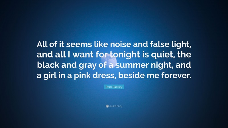 Brad Barkley Quote: “All of it seems like noise and false light, and all I want for tonight is quiet, the black and gray of a summer night, and a girl in a pink dress, beside me forever.”