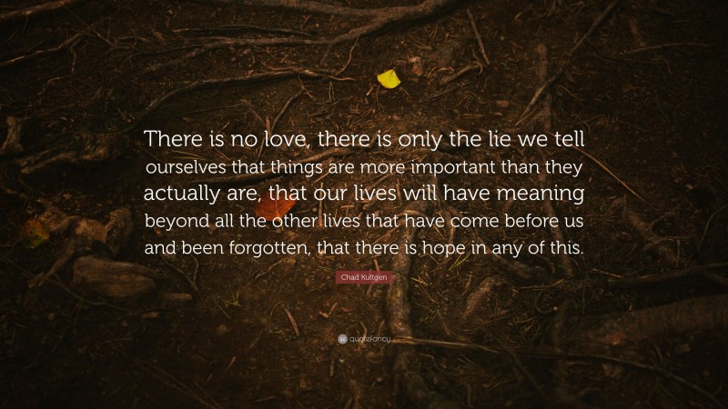 Chad Kultgen Quote: “There is no love, there is only the lie we tell ourselves that things are more important than they actually are, that our lives will have meaning beyond all the other lives that have come before us and been forgotten, that there is hope in any of this.”