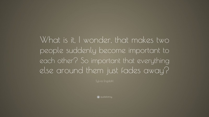 Sylvia Engdahl Quote: “What is it, I wonder, that makes two people suddenly become important to each other? So important that everything else around them just fades away?”