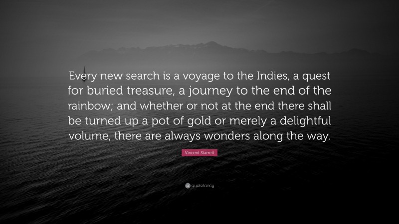 Vincent Starrett Quote: “Every new search is a voyage to the Indies, a quest for buried treasure, a journey to the end of the rainbow; and whether or not at the end there shall be turned up a pot of gold or merely a delightful volume, there are always wonders along the way.”