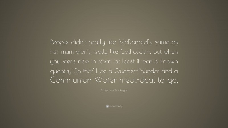 Christopher Brookmyre Quote: “People didn’t really like McDonald’s, same as her mum didn’t really like Catholicism, but when you were new in town, at least it was a known quantity. So that’ll be a Quarter-Pounder and a Communion Wafer meal-deal to go.”