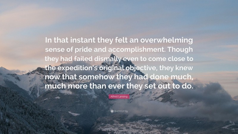Alfred Lansing Quote: “In that instant they felt an overwhelming sense of pride and accomplishment. Though they had failed dismally even to come close to the expedition’s original objective, they knew now that somehow they had done much, much more than ever they set out to do.”