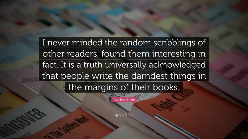 Tara Bray Smith Quote: “I never minded the random scribblings of other readers, found them interesting in fact. It is a truth universally acknowledged that people write the darndest things in the margins of their books.”