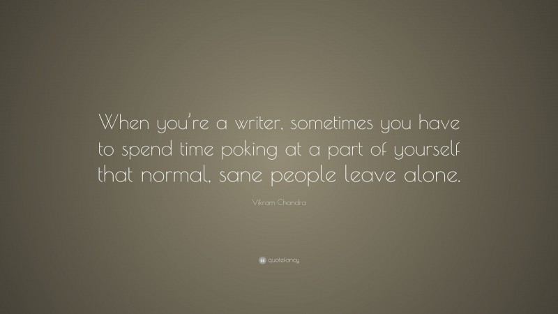 Vikram Chandra Quote: “When you’re a writer, sometimes you have to spend time poking at a part of yourself that normal, sane people leave alone.”