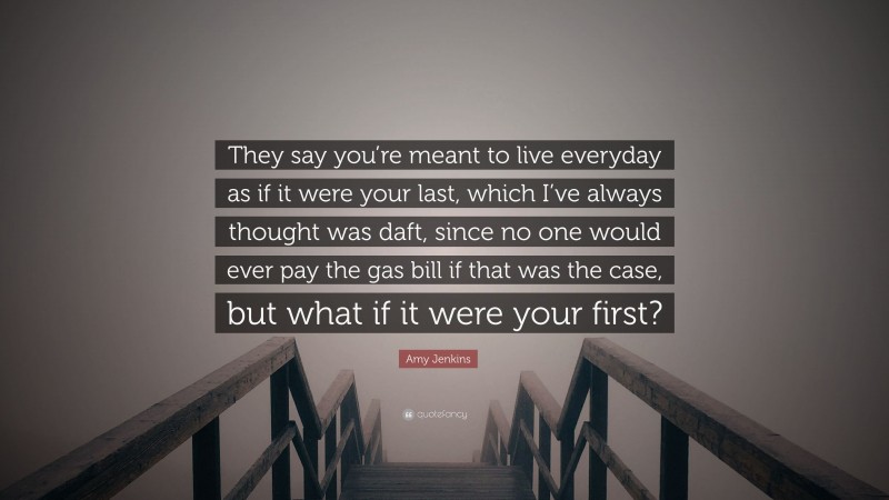 Amy Jenkins Quote: “They say you’re meant to live everyday as if it were your last, which I’ve always thought was daft, since no one would ever pay the gas bill if that was the case, but what if it were your first?”