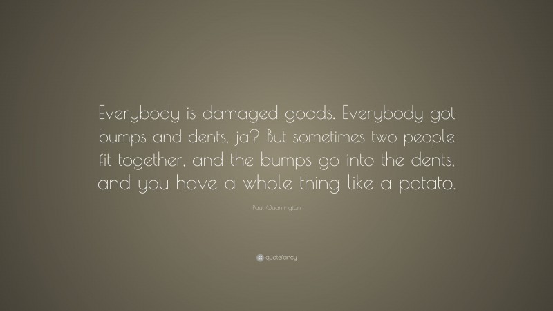Paul Quarrington Quote: “Everybody is damaged goods. Everybody got bumps and dents, ja? But sometimes two people fit together, and the bumps go into the dents, and you have a whole thing like a potato.”