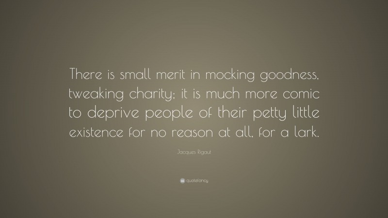 Jacques Rigaut Quote: “There is small merit in mocking goodness, tweaking charity; it is much more comic to deprive people of their petty little existence for no reason at all, for a lark.”