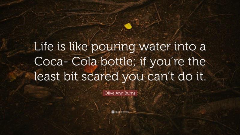 Olive Ann Burns Quote: “Life is like pouring water into a Coca- Cola bottle; if you’re the least bit scared you can’t do it.”