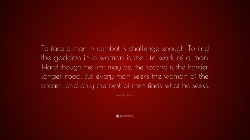 Rosalind Miles Quote: “To face a man in combat is challenge enough. To find the goddess in a woman is the life work of a man. Hard though the first may be, the second is the harder longer road. But every man seeks the woman of the dream, and only the best of men finds what he seeks.”