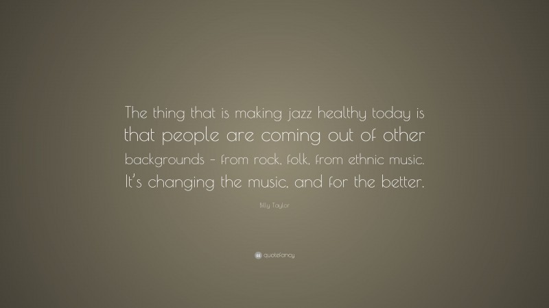 Billy Taylor Quote: “The thing that is making jazz healthy today is that people are coming out of other backgrounds – from rock, folk, from ethnic music. It’s changing the music, and for the better.”