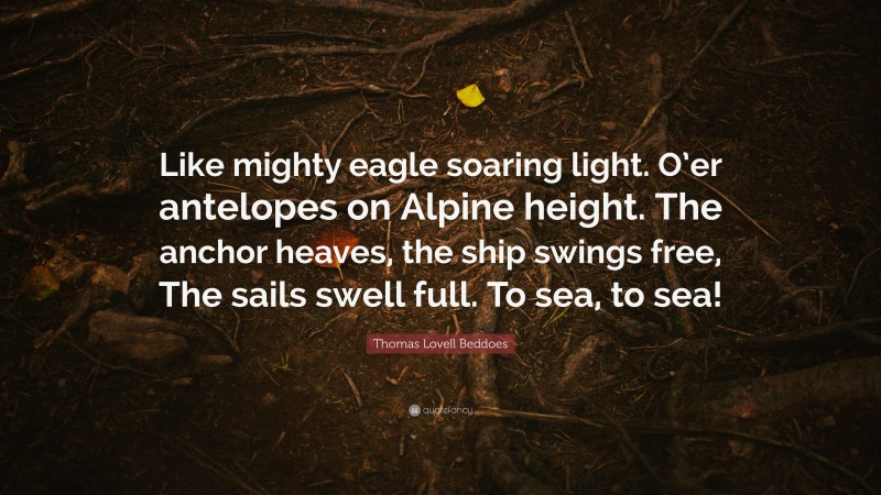 Thomas Lovell Beddoes Quote: “Like mighty eagle soaring light. O’er antelopes on Alpine height. The anchor heaves, the ship swings free, The sails swell full. To sea, to sea!”