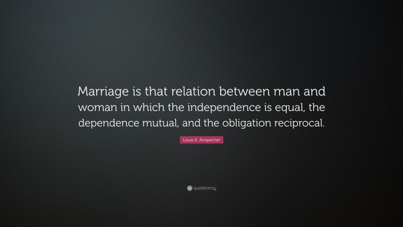 Louis K. Anspacher Quote: “Marriage is that relation between man and woman in which the independence is equal, the dependence mutual, and the obligation reciprocal.”