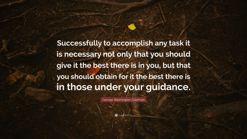 George Washington Goethals Quote: “Successfully to accomplish any task it is necessary not only that you should give it the best there is in you, but that you should obtain for it the best there is in those under your guidance.”