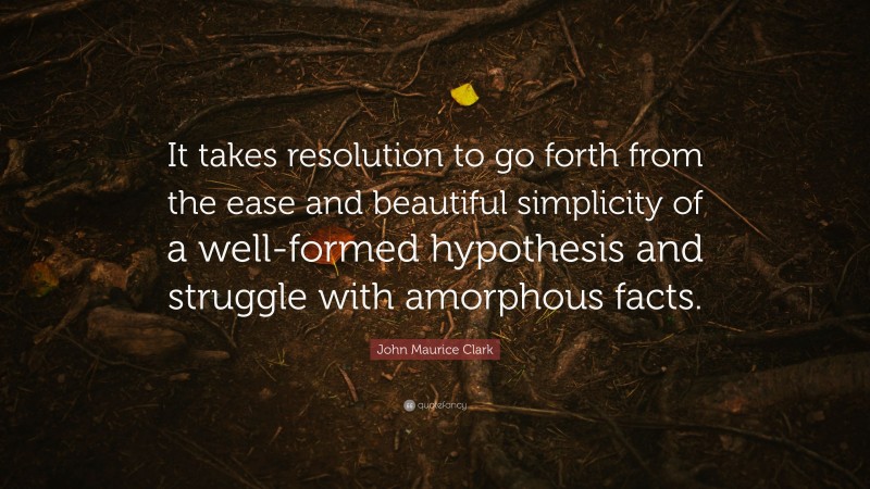 John Maurice Clark Quote: “It takes resolution to go forth from the ease and beautiful simplicity of a well-formed hypothesis and struggle with amorphous facts.”